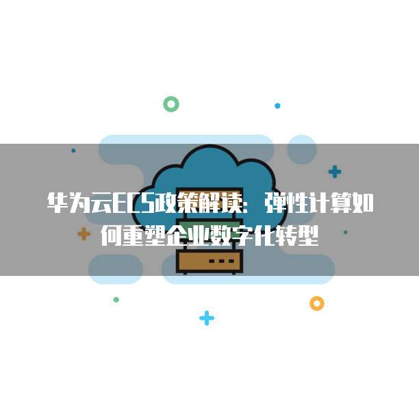 华为云ECS政策解读:弹性计算如何重塑企业数字化转型