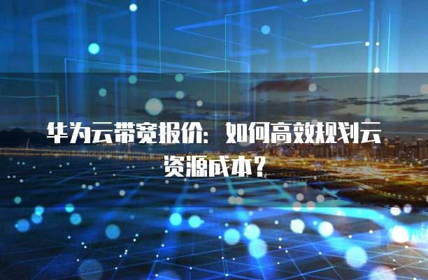华为云带宽报价:如何高效规划云资源成本?