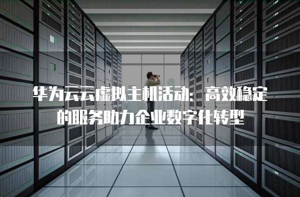 华为云云虚拟主机活动:高效稳定的服务助力企业数字化转型