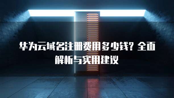 华为云域名注册费用多少钱？全面解析与实用建议
