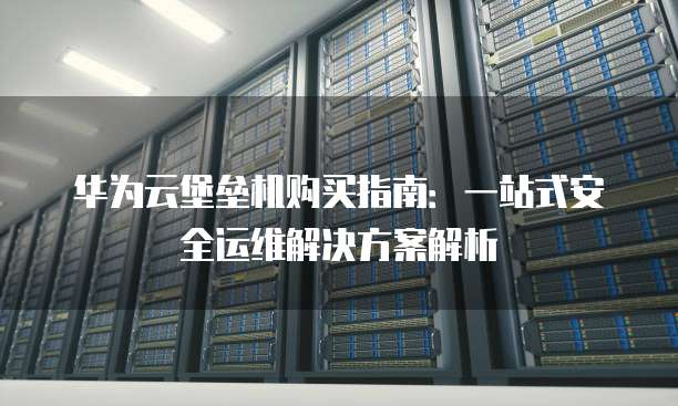 华为云堡垒机购买指南：一站式安全运维解决方案解析