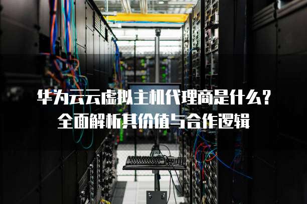 华为云云虚拟主机代理商是什么？全面解析其价值与合作逻辑