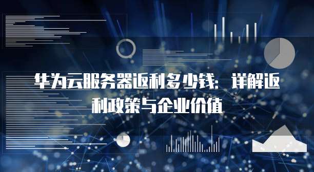 华为云服务器返利多少钱：详解返利政策与企业价值