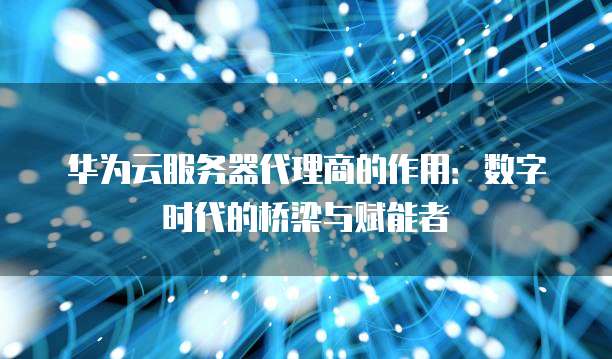 华为云服务器代理商的作用:数字时代的桥梁与赋能者