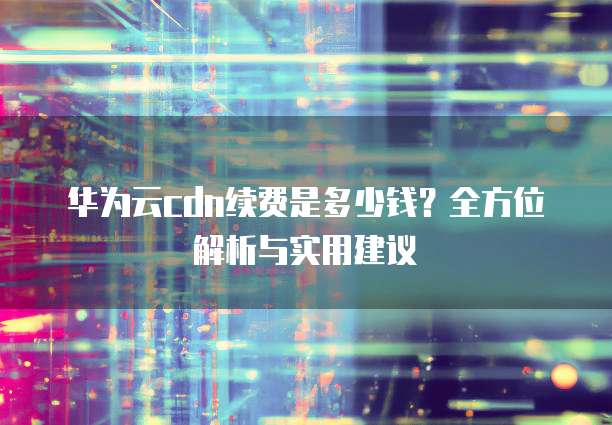 华为云cdn续费是多少钱?全方位解析与实用建议
