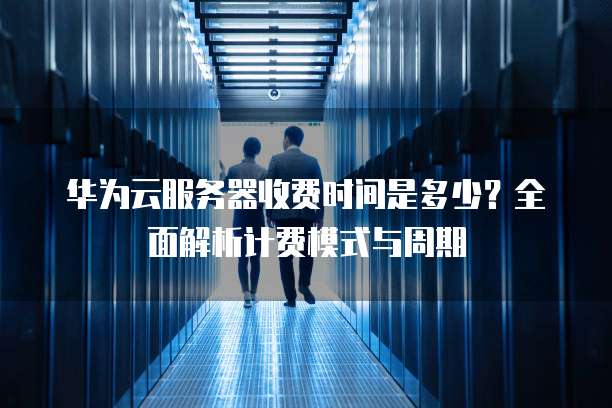 华为云服务器收费时间是多少?全面解析计费模式与周期