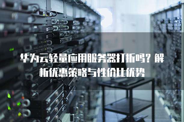 华为云轻量应用服务器打折吗？解析优惠策略与性价比优势