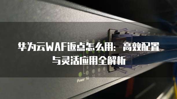 华为云WAF返点怎么用:高效配置与灵活应用全解析