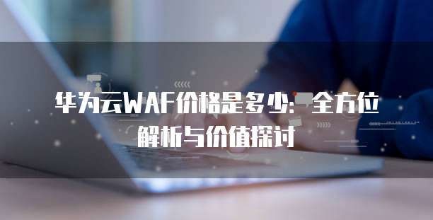 华为云WAF价格是多少：全方位解析与价值探讨
