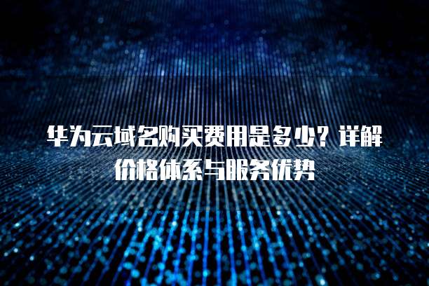 华为云域名购买费用是多少?详解价格体系与服务优势