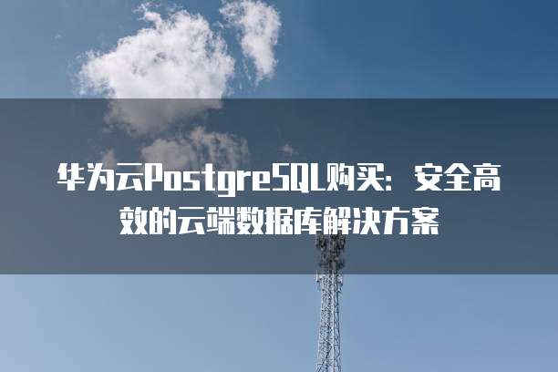 华为云PostgreSQL购买:安全高效的云端数据库解决方案
