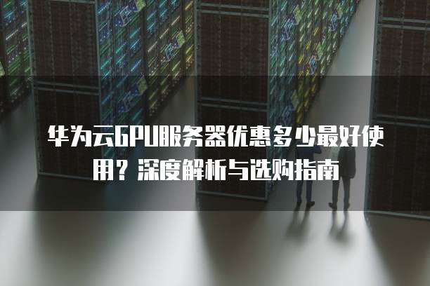 华为云GPU服务器优惠多少最好使用?深度解析与选购指南