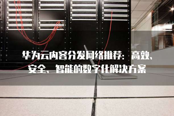 华为云内容分发网络推荐:高效、安全、智能的数字化解决方案