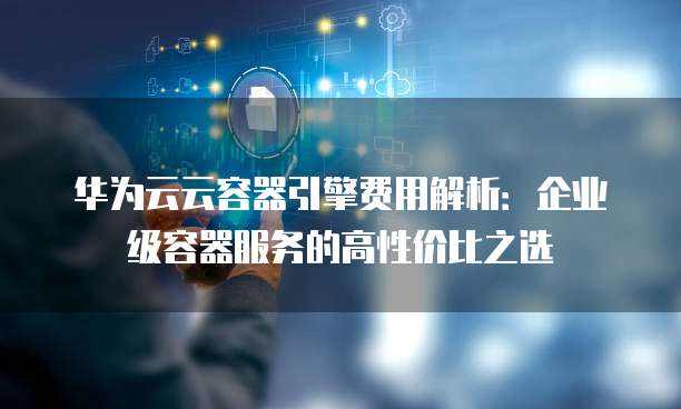 华为云云容器引擎费用解析:企业级容器服务的高性价比之选