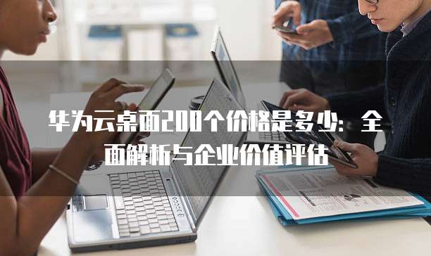 华为云桌面200个价格是多少:全面解析与企业价值评估
