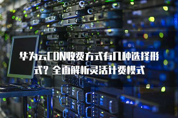 华为云CDN收费方式有几种选择形式？全面解析灵活计费模式
