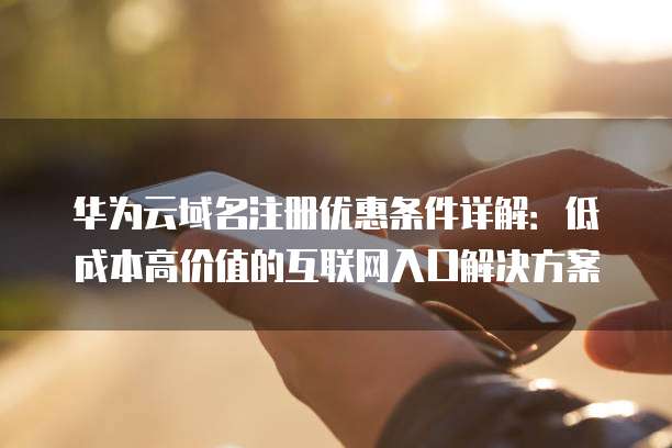 华为云域名注册优惠条件详解:低成本高价值的互联网入口解决方案