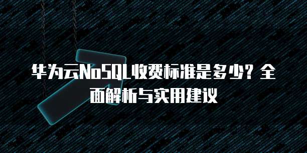 华为云NoSQL收费标准是多少?全面解析与实用建议