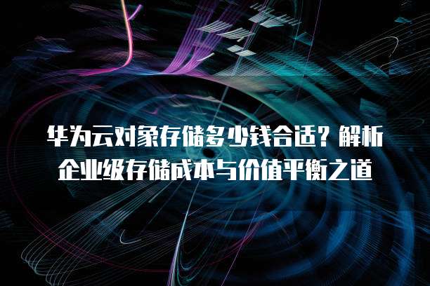 华为云对象存储多少钱合适?解析企业级存储成本与价值平衡之道