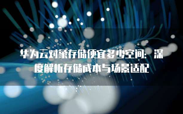 华为云对象存储便宜多少空间:深度解析存储成本与场景适配