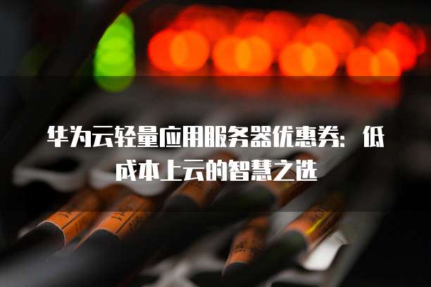华为云轻量应用服务器优惠券:低成本上云的智慧之选