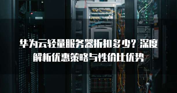 华为云轻量服务器折扣多少?深度解析优惠策略与性价比优势