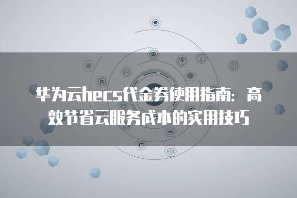 华为云hecs代金券使用指南:高效节省云服务成本的实用技巧