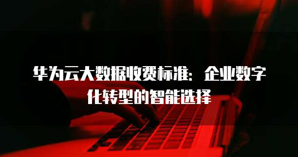 华为云大数据收费标准:企业数字化转型的智能选择