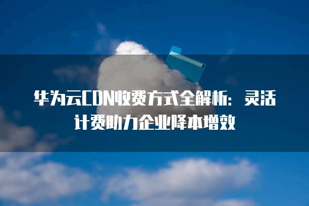 华为云CDN收费方式全解析:灵活计费助力企业降本增效