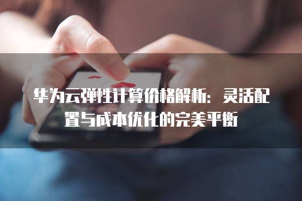 华为云弹性计算价格解析：灵活配置与成本优化的完美平衡