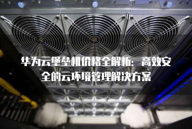 华为云堡垒机价格全解析:高效安全的云环境管理解决方案