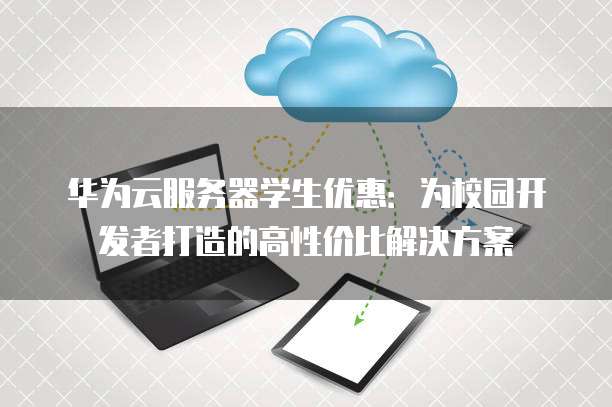华为云服务器学生优惠:为校园开发者打造的高性价比解决方案