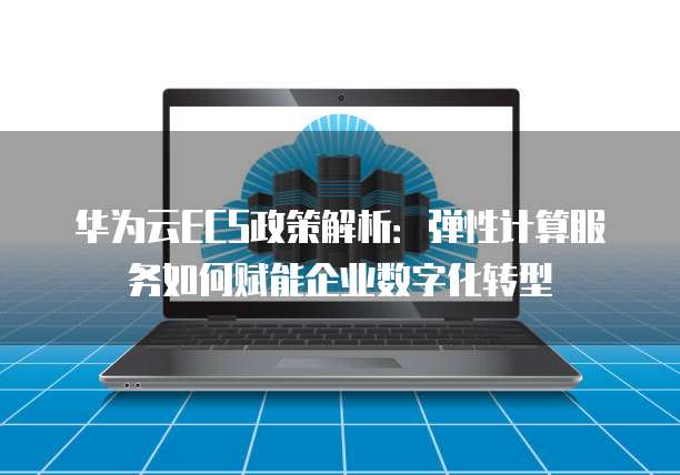 华为云ECS政策解析:弹性计算服务如何赋能企业数字化转型
