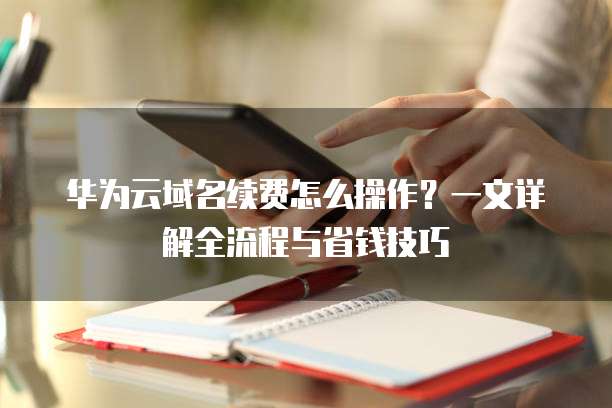 华为云域名续费怎么操作?一文详解全流程与省钱技巧
