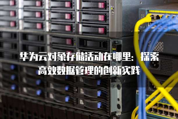 华为云对象存储活动在哪里：探索高效数据管理的创新实践