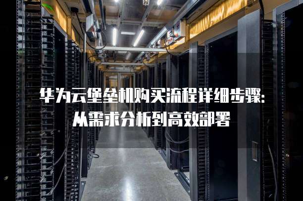 华为云堡垒机购买流程详细步骤:从需求分析到高效部署