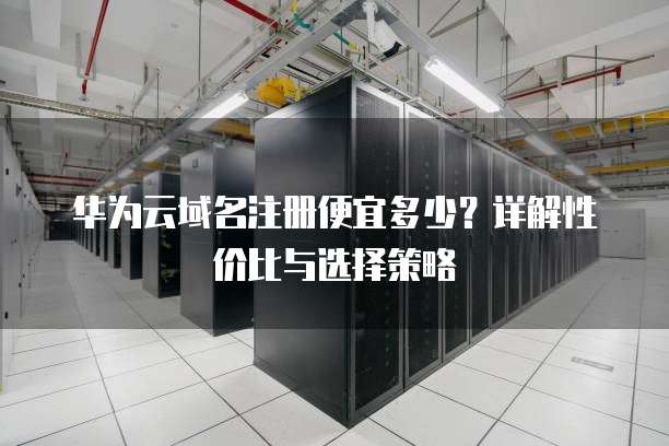 华为云域名注册便宜多少？详解性价比与选择策略