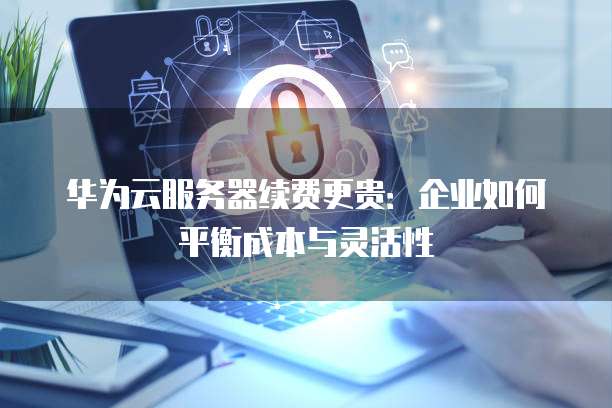 华为云服务器续费更贵:企业如何平衡成本与灵活性