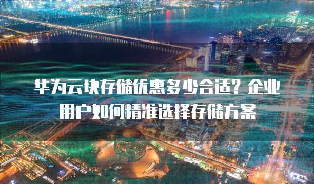 华为云块存储优惠多少合适?企业用户如何精准选择存储方案