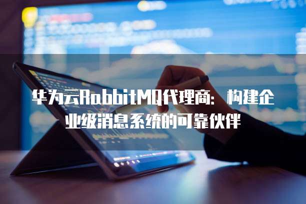 华为云RabbitMQ代理商:构建企业级消息系统的可靠伙伴