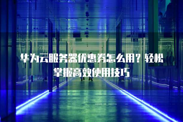 华为云服务器优惠券怎么用?轻松掌握高效使用技巧