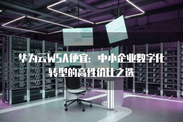 华为云WSA便宜:中小企业数字化转型的高性价比之选