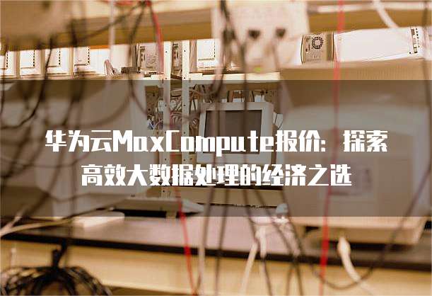 华为云MaxCompute报价:探索高效大数据处理的经济之选