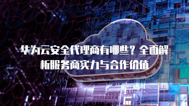 华为云安全代理商有哪些?全面解析服务商实力与合作价值
