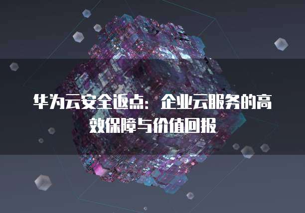 华为云安全返点:企业云服务的高效保障与价值回报