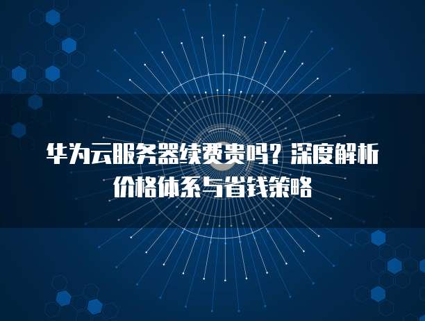 华为云服务器续费贵吗?深度解析价格体系与省钱策略
