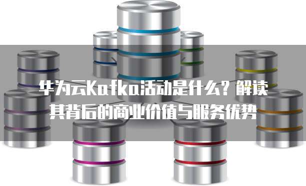 华为云Kafka活动是什么？解读其背后的商业价值与服务优势