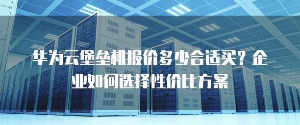 华为云堡垒机报价多少合适买?企业如何选择性价比方案