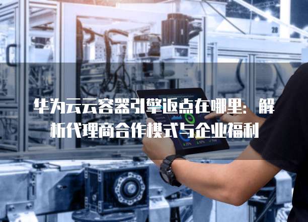 华为云云容器引擎返点在哪里:解析代理商合作模式与企业福利