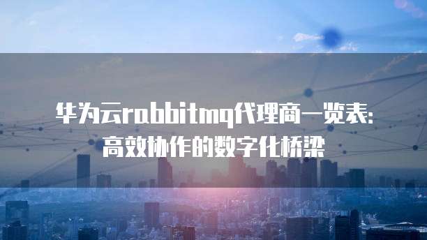华为云rabbitmq代理商一览表:高效协作的数字化桥梁
